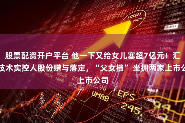 股票配资开户平台 他一下又给女儿塞超7亿元！汇川技术实控人股份赠与落定，“父女档” 坐拥两家上市公司