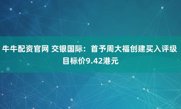 牛牛配资官网 交银国际：首予周大福创建买入评级 目标价9.42港元