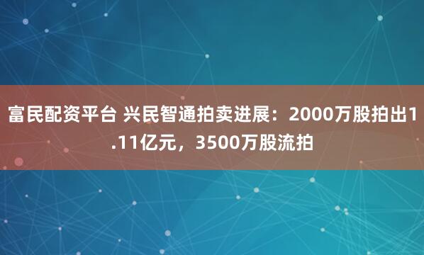 富民配资平台 兴民智通拍卖进展：2000万股拍出1.11亿元，3500万股流拍