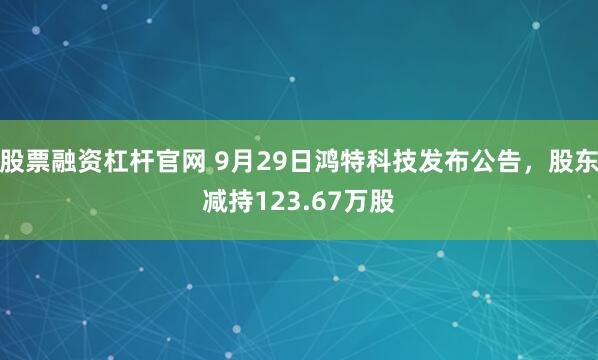 股票融资杠杆官网 9月29日鸿特科技发布公告，股东减持123.67万股