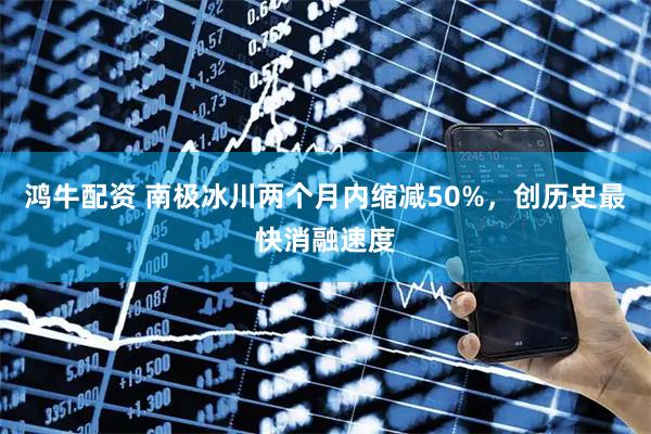鸿牛配资 南极冰川两个月内缩减50%，创历史最快消融速度