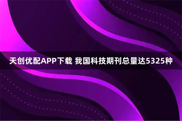 天创优配APP下载 我国科技期刊总量达5325种