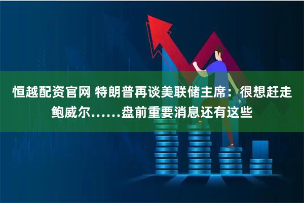 恒越配资官网 特朗普再谈美联储主席：很想赶走鲍威尔……盘前重要消息还有这些