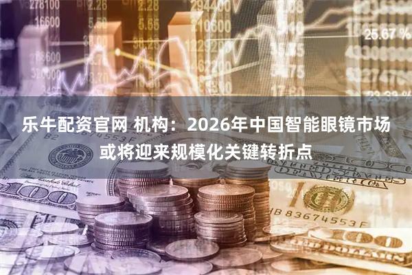 乐牛配资官网 机构:2026年中国智能眼镜市场或将迎来规模化关键转折点