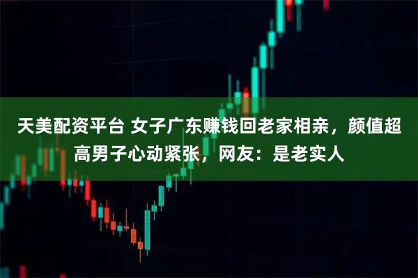 天美配资平台 女子广东赚钱回老家相亲，颜值超高男子心动紧张，网友：是老实人