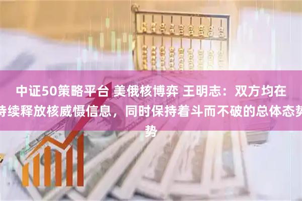 中证50策略平台 美俄核博弈 王明志：双方均在持续释放核威慑信息，同时保持着斗而不破的总体态势