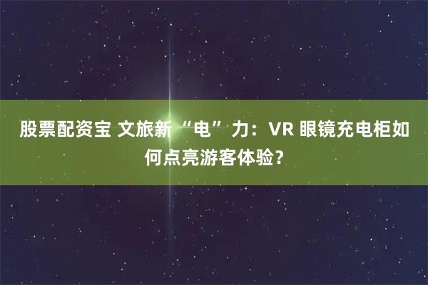 股票配资宝 文旅新 “电” 力：VR 眼镜充电柜如何点亮游客体验？