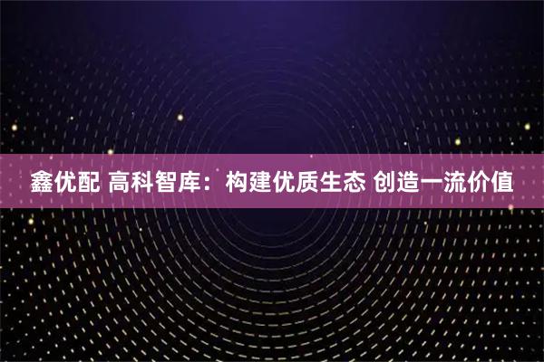 鑫优配 高科智库：构建优质生态 创造一流价值