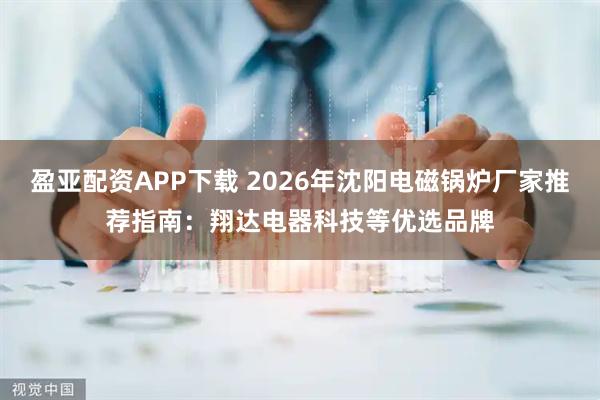 盈亚配资APP下载 2026年沈阳电磁锅炉厂家推荐指南：翔达电器科技等优选品牌