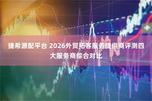 捷希源配平台 2026外贸拓客服务提供商评测四大服务商综合对比