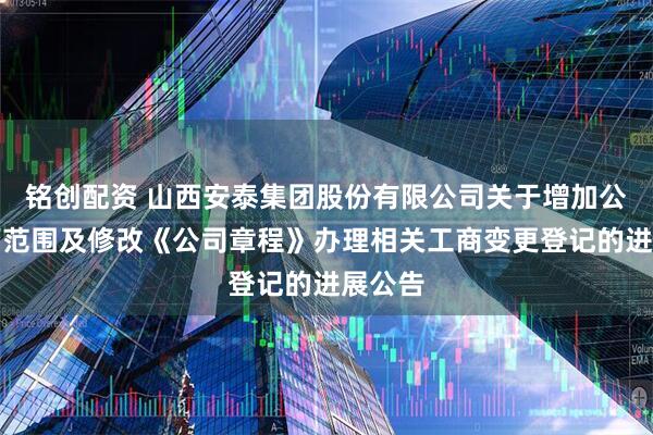 铭创配资 山西安泰集团股份有限公司关于增加公司经营范围及修改《公司章程》办理相关工商变更登记的进展公告