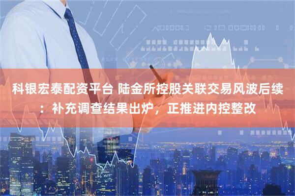 科银宏泰配资平台 陆金所控股关联交易风波后续：补充调查结果出炉，正推进内控整改