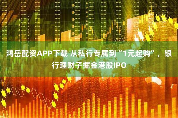 鸿岳配资APP下载 从私行专属到“1元起购”，银行理财子掘金港股IPO