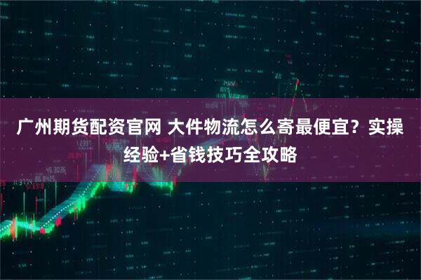 广州期货配资官网 大件物流怎么寄最便宜？实操经验+省钱技巧全攻略