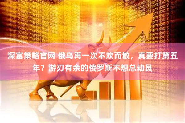 深富策略官网 俄乌再一次不欢而散，真要打第五年？游刃有余的俄罗斯不想总动员