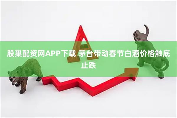 股巢配资网APP下载 茅台带动春节白酒价格触底止跌