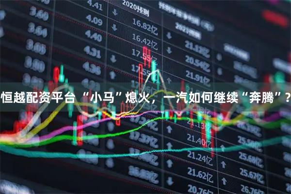 恒越配资平台 “小马”熄火,一汽如何继续“奔腾”?