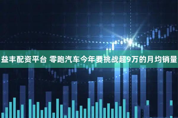 益丰配资平台 零跑汽车今年要挑战超9万的月均销量
