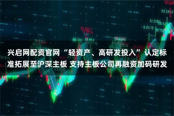 兴启网配资官网 “轻资产、高研发投入” 认定标准拓展至沪深主板 支持主板公司再融资加码研发