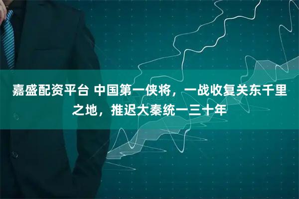 嘉盛配资平台 中国第一侠将，一战收复关东千里之地，推迟大秦统一三十年