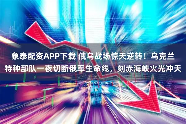 象泰配资APP下载 俄乌战场惊天逆转！乌克兰特种部队一夜切断俄军生命线，刻赤海峡火光冲天