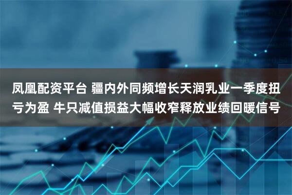 凤凰配资平台 疆内外同频增长天润乳业一季度扭亏为盈 牛只减值损益大幅收窄释放业绩回暖信号