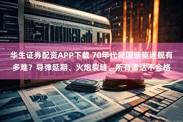 华生证券配资APP下载 70年代我国造驱逐舰有多难？导弹延期、火炮裂缝、所有雷达不合格