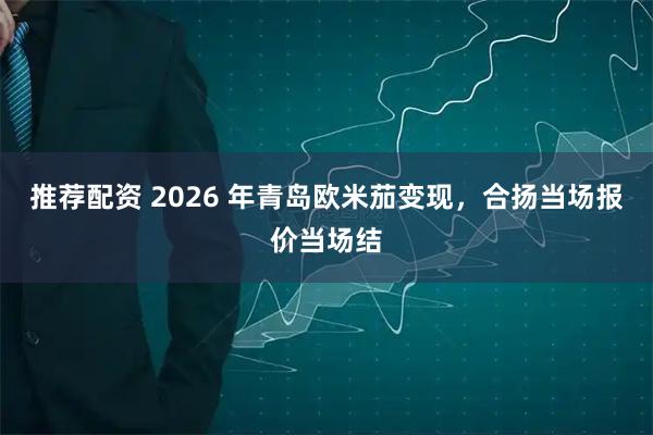 推荐配资 2026 年青岛欧米茄变现，合扬当场报价当场结