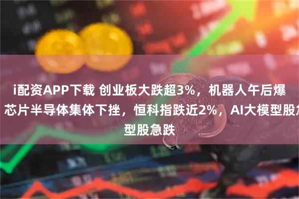 i配资APP下载 创业板大跌超3%，机器人午后爆发，芯片半导体集体下挫，恒科指跌近2%，AI大模型股急跌