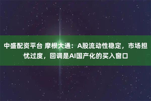 中盛配资平台 摩根大通：A股流动性稳定，市场担忧过度，回调是AI国产化的买入窗口