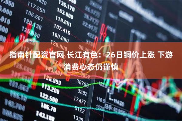指南针配资官网 长江有色：26日铜价上涨 下游消费心态仍谨慎