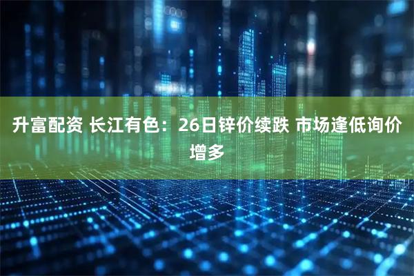 升富配资 长江有色：26日锌价续跌 市场逢低询价增多