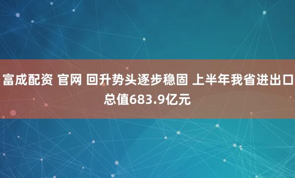 富成配资 官网 回升势头逐步稳固 上半年我省进出口总值683.9亿元